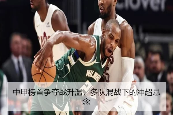 中甲榜首争夺战升温，多队混战下的冲超悬念