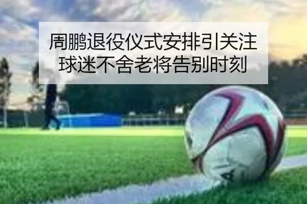 周鹏退役仪式安排引关注 球迷不舍老将告别时刻